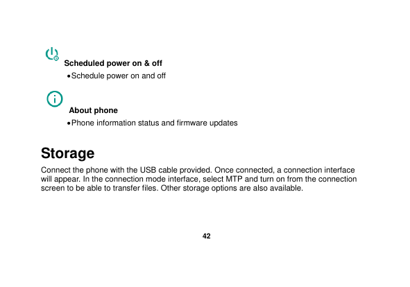   42  Scheduled power on &amp; off  Schedule power on and off About phone    Phone information status and firmware updates Storage Connect the phone with the USB cable provided. Once connected, a connection interface will appear. In the connection mode interface, select MTP and turn on from the connection screen to be able to transfer files. Other storage options are also available. 