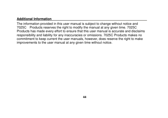   44  Additional Information                                                                                            The information provided in this user manual is subject to change without notice and 7025C    Products reserves the right to modify the manual at any given time. 7025C Products has made every effort to ensure that this user manual is accurate and disclaims responsibility and liability for any inaccuracies or omissions. 7025C Products makes no commitment to keep current the user manuals, however, does reserve the right to make improvements to the user manual at any given time without notice.       