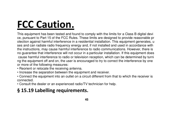   45  FCC Caution. This equipment has been tested and found to comply with the limits for a Class B digital device, pursuant to Part 15 of the FCC Rules. These limits are designed to provide reasonable protection against harmful interference in a residential installation. This equipment generates, uses and can radiate radio frequency energy and, if not installed and used in accordance with the instructions, may cause harmful interference to radio communications. However, there is no guarantee that interference will not occur in a particular installation. If this equipment does cause harmful interference to radio or television reception, which can be determined by turning the equipment off and on, the user is encouraged to try to correct the interference by one or more of the following measures: • Reorient or relocate the receiving antenna. • Increase the separation between the equipment and receiver. • Connect the equipment into an outlet on a circuit different from that to which the receiver is connected. • Consult the dealer or an experienced radio/TV technician for help. § 15.19 Labelling requirements. 