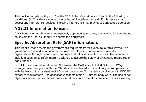   46  This device complies with part 15 of the FCC Rules. Operation is subject to the following two conditions: (1) This device may not cause harmful interference, and (2) this device must accept any interference received, including interference that may cause undesired operation. § 15.21 Information to user. Any Changes or modifications not expressly approved by the party responsible for compliance could void the user&apos;s authority to operate the equipment. Specific Absorption Rate (SAR) information: This Mobile Phone meets the government&apos;s requirements for exposure to radio waves. The guidelines are based on standards that were developed by independent scientific organizations through periodic and thorough evaluation of scientific studies. The standards include a substantial safety margin designed to assure the safety of all persons regardless of age or health. FCC RF Exposure Information and Statement The SAR limit of USA (FCC) is 1.6 W/kg averaged over one gram of tissue. This device was tested for typical body-worn operations with the back of the handset kept 10mm for body worn. To maintain compliance with FCC RF exposure requirements, use accessories that maintain a 10mm for body worn. The use of belt clips, holsters and similar accessories should not contain metallic components in its assembly. 