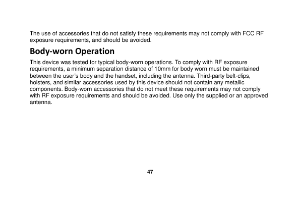   47  The use of accessories that do not satisfy these requirements may not comply with FCC RF exposure requirements, and should be avoided. Body-worn Operation This device was tested for typical body-worn operations. To comply with RF exposure requirements, a minimum separation distance of 10mm for body worn must be maintained between the user‟s body and the handset, including the antenna. Third-party belt-clips, holsters, and similar accessories used by this device should not contain any metallic components. Body-worn accessories that do not meet these requirements may not comply with RF exposure requirements and should be avoided. Use only the supplied or an approved antenna.                                         