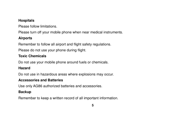    5  Hospitals Please follow limitations. Please turn off your mobile phone when near medical instruments. Airports Remember to follow all airport and flight safety regulations.   Please do not use your phone during flight. Toxic Chemicals Do not use your mobile phone around fuels or chemicals. Hazard Do not use in hazardous areas where explosions may occur. Accessories and Batteries Use only AG86 authorized batteries and accessories. Backup Remember to keep a written record of all important information. 