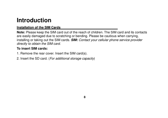    8  Introduction Installation of the SIM Cards                                    Note: Please keep the SIM card out of the reach of children. The SIM card and its contacts are easily damaged due to scratching or bending. Please be cautious when carrying, installing or taking out the SIM cards. SIM: Contact your cellular phone service provider directly to obtain the SIM card. To insert SIM cards: 1. Remove the rear cover. Insert the SIM card(s).   2. Insert the SD card. (For additional storage capacity) 