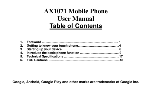  AX1071 Mobile Phone   User Manual Table of Contents    1.  Foreword ....................................................................................... 1 2.  Getting to know your touch phone...............................................4 3.  Starting up your device..................................................................6 4.  Introduce the basic phone function .............................................9 5.  Technical Specifications ...............................................................17 6.  FCC Cautions…………....................................................................18      Google, Android, Google Play and other marks are trademarks of Google Inc.   