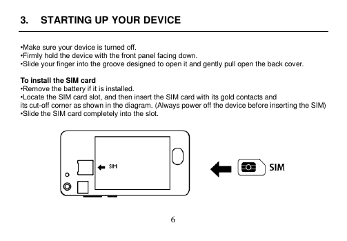  6  3.  STARTING UP YOUR DEVICE  •Make sure your device is turned off. •Firmly hold the device with the front panel facing down. •Slide your finger into the groove designed to open it and gently pull open the back cover.  To install the SIM card •Remove the battery if it is installed. •Locate the SIM card slot, and then insert the SIM card with its gold contacts and its cut-off corner as shown in the diagram. (Always power off the device before inserting the SIM) •Slide the SIM card completely into the slot.    