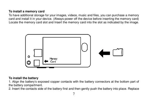  7   To install a memory card To have additional storage for your images, videos, music and files, you can purchase a memory card and install it in your device. (Always power off the device before inserting the memory card) Locate the memory card slot and Insert the memory card into the slot as indicated by the image.       To install the battery 1. Align the battery’s exposed copper contacts with the battery connectors at the bottom part of the battery compartment. 2. Insert the contacts side of the battery first and then gently push the battery into place. Replace 