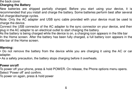  8  the back cover. Charging the Battery New  batteries  are  shipped  partially  charged.  Before  you  start  using  your  device,  it  is recommended that you install and charge the battery. Some batteries perform best after several full charge/discharge cycles. Note: Only the AC  adapter and  USB sync  cable  provided with  your  device  must be  used to charge the device. Connect the USB connector of the AC adapter to the sync connector on your device, and then plug in the AC adapter to an electrical outlet to start charging the battery. As the battery is being charged while the device is on, a charging icon appears in the title bar In the Home screen. After the battery has been fully charged, a full battery icon appears in the title bar of the Home screen.  Warning: •  Do  not  remove  the  battery  from  the  device  while  you  are  charging  it  using  the  AC  or  car adapter. • As a safety precaution, the battery stops charging before it overheats.  Power on/off To power off your phone, press &amp; hold POWER. On release, the Phone options menu opens. Select ‘Power off’ and confirm. To power on again, press &amp; hold power     