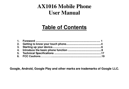 AX1016 Mobile Phone User Manual  Table of Contents    1.  Foreword ....................................................................................... 1 2.  Getting to know your touch phone...............................................4 3.  Starting up your device..................................................................6 4.  Introduce the basic phone function .............................................9 5.  Technical Specifications ...............................................................17 6.  FCC Cautions…………....................................................................19    Google, Android, Google Play and other marks are trademarks of Google LLC.   