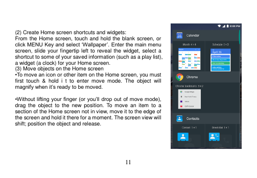  11     (2) Create Home screen shortcuts and widgets: From the Home screen, touch and hold the blank screen, or click MENU Key and select ‘Wallpaper’. Enter the main menu screen, slide your fingertip left to reveal the widget, select a shortcut to some of your saved information (such as a play list), a widget (a clock) for your Home screen. (3) Move objects on the Home screen •To move an icon or other item on the Home screen, you must first  touch  &amp;  hold  i  t  to  enter  move  mode.  The  object  will magnify when it’s ready to be moved.  •Without lifting  your finger (or you’ll drop out of move mode), drag  the  object  to the  new position.  To  move  an item  to  a section of the Home screen not in view, move it to the edge of the screen and hold it there for a moment. The screen view will shift; position the object and release.      