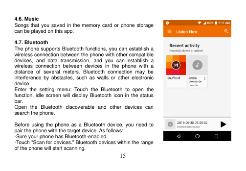  15   4.6. Music Songs that you saved in the memory card or phone storage can be played on this app.  4.7. Bluetooth The phone supports Bluetooth functions, you can establish a wireless connection between the phone with other compatible devices,  and  data  transmission,  and  you  can  establish  a wireless  connection  between  devices  in  the  phone  with  a distance  of  several  meters.  Bluetooth  connection  may  be interference  by  obstacles,  such  as  walls or  other  electronic device. Enter  the  setting  menu;  Touch  the  Bluetooth  to  open  the function, idle screen will display Bluetooth icon in the  status bar. Open  the  Bluetooth  discoverable  and  other  devices  can search the phone.  Before using the phone as a  Bluetooth device, you need to pair the phone with the target device. As follows: -Sure your phone has Bluetooth-enabled. -Touch &quot;Scan for devices.&quot; Bluetooth devices within the range of the phone will start scanning. 