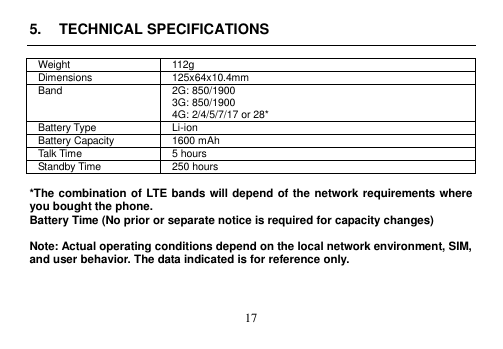  17  5.  TECHNICAL SPECIFICATIONS  Weight 112g Dimensions 125x64x10.4mm   Band 2G: 850/1900 3G: 850/1900 4G: 2/4/5/7/17 or 28* Battery Type Li-ion Battery Capacity 1600 mAh Talk Time 5 hours Standby Time 250 hours    *The combination of LTE bands will depend of the network requirements where you bought the phone.   Battery Time (No prior or separate notice is required for capacity changes)  Note: Actual operating conditions depend on the local network environment, SIM, and user behavior. The data indicated is for reference only.    