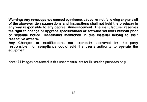  18     Warning: Any consequence caused by misuse, abuse, or not following any and all of the above-written suggestions and instructions shall not hold the producer in any way responsible to any degree. Announcement: The manufacturer reserves the right to change or upgrade specifications or software versions without prior or  separate  notice.  Trademarks  mentioned  in  this  material  belong  to  their respective owners. Any    Changes    or    modifications    not    expressly    approved    by    the    party   responsible    for  compliance  could  void  the  user&apos;s  authority  to  operate  the equipment.   Note: All images presented in this user manual are for illustration purposes only.  