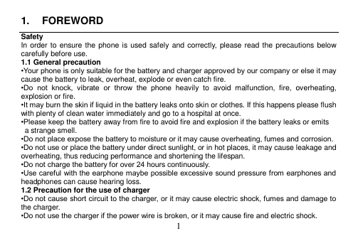  1  1.  FOREWORD Safety In order to ensure the phone is used safely  and correctly, please read the precautions below carefully before use. 1.1 General precaution •Your phone is only suitable for the battery and charger approved by our company or else it may cause the battery to leak, overheat, explode or even catch fire. •Do  not  knock,  vibrate  or  throw  the  phone  heavily  to  avoid  malfunction,  fire,  overheating, explosion or fire. •It may burn the skin if liquid in the battery leaks onto skin or clothes. If this happens please flush with plenty of clean water immediately and go to a hospital at once. •Please keep the battery away from fire to avoid fire and explosion if the battery leaks or emits   a strange smell. •Do not place expose the battery to moisture or it may cause overheating, fumes and corrosion. •Do not use or place the battery under direct sunlight, or in hot places, it may cause leakage and overheating, thus reducing performance and shortening the lifespan. •Do not charge the battery for over 24 hours continuously. •Use careful with the earphone maybe possible excessive sound pressure from earphones and headphones can cause hearing loss. 1.2 Precaution for the use of charger •Do not cause short circuit to the charger, or it may cause electric shock, fumes and damage to the charger. •Do not use the charger if the power wire is broken, or it may cause fire and electric shock. 