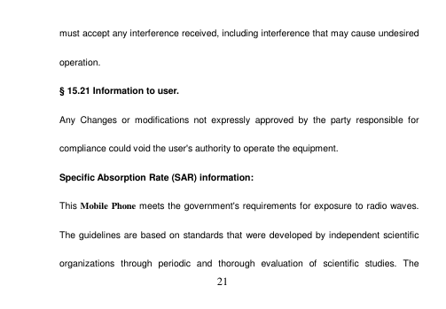  21  must accept any interference received, including interference that may cause undesired operation. § 15.21 Information to user. Any  Changes  or  modifications  not  expressly  approved  by  the  party  responsible  for compliance could void the user&apos;s authority to operate the equipment. Specific Absorption Rate (SAR) information: This Mobile Phone meets the government&apos;s requirements for exposure to radio waves. The guidelines are based on standards that were developed by independent scientific organizations  through  periodic  and  thorough  evaluation  of  scientific  studies.  The 