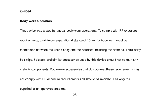  23  avoided. Body-worn Operation This device was tested for typical body-worn operations. To comply with RF exposure requirements, a minimum separation distance of 10mm for body worn must be maintained between the user’s body and the handset, including the antenna. Third-party belt-clips, holsters, and similar accessories used by this device should not contain any metallic components. Body-worn accessories that do not meet these requirements may not comply with RF exposure requirements and should be avoided. Use only the supplied or an approved antenna. 