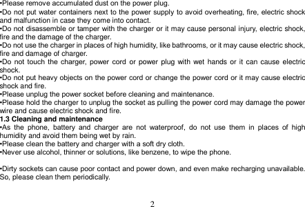  2  •Please remove accumulated dust on the power plug. •Do not put water containers next to the power  supply to avoid  overheating, fire, electric shock and malfunction in case they come into contact. •Do not disassemble or tamper with the charger or it may cause personal injury, electric shock, fire and the damage of the charger. •Do not use the charger in places of high humidity, like bathrooms, or it may cause electric shock, fire and damage of charger. •Do  not  touch  the  charger,  power  cord  or  power plug with wet hands or it  can cause electric shock. •Do not put heavy objects on the power cord or change the power cord or it may cause electric shock and fire. •Please unplug the power socket before cleaning and maintenance. •Please hold the charger to unplug the socket as pulling the power cord may damage the power wire and cause electric shock and fire. 1.3 Cleaning and maintenance •As  the  phone,  battery  and  charger  are  not  waterproof,  do  not  use  them  in  places  of  high humidity and avoid them being wet by rain. •Please clean the battery and charger with a soft dry cloth. •Never use alcohol, thinner or solutions, like benzene, to wipe the phone.    •Dirty sockets can cause poor contact and power down, and even make recharging unavailable. So, please clean them periodically.   