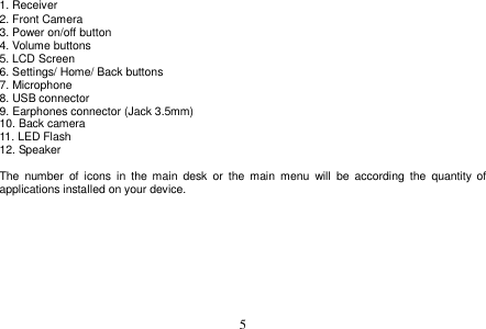  5  1. Receiver 2. Front Camera 3. Power on/off button 4. Volume buttons 5. LCD Screen 6. Settings/ Home/ Back buttons 7. Microphone 8. USB connector 9. Earphones connector (Jack 3.5mm) 10. Back camera 11. LED Flash 12. Speaker  The  number  of  icons  in  the  main  desk  or  the  main  menu  will  be  according  the  quantity  of applications installed on your device.   