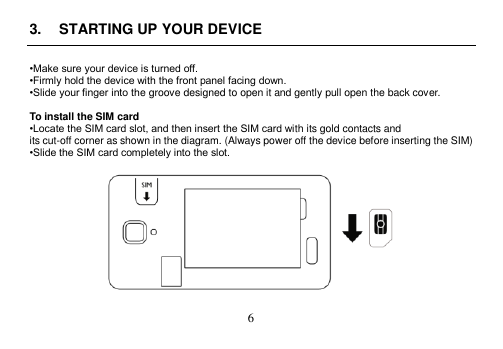  6  3.  STARTING UP YOUR DEVICE  •Make sure your device is turned off. •Firmly hold the device with the front panel facing down. •Slide your finger into the groove designed to open it and gently pull open the back cover.  To install the SIM card •Locate the SIM card slot, and then insert the SIM card with its gold contacts and its cut-off corner as shown in the diagram. (Always power off the device before inserting the SIM) •Slide the SIM card completely into the slot.    