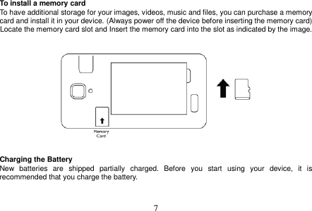  7  To install a memory card To have additional storage for your images, videos, music and files, you can purchase a memory card and install it in your device. (Always power off the device before inserting the memory card) Locate the memory card slot and Insert the memory card into the slot as indicated by the image.       Charging the Battery New  batteries  are  shipped  partially  charged.  Before  you  start  using  your  device,  it  is recommended that you charge the battery.     