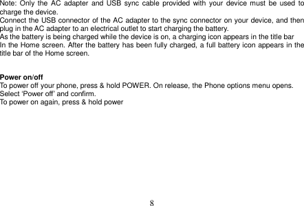  8  Note: Only the  AC  adapter  and USB sync  cable  provided  with  your  device must  be  used to charge the device. Connect the USB connector of the AC adapter to the sync connector on your device, and then plug in the AC adapter to an electrical outlet to start charging the battery. As the battery is being charged while the device is on, a charging icon appears in the title bar In the Home screen. After the battery has been fully charged, a full battery icon appears in the title bar of the Home screen.   Power on/off To power off your phone, press &amp; hold POWER. On release, the Phone options menu opens. Select ‘Power off’ and confirm. To power on again, press &amp; hold power     