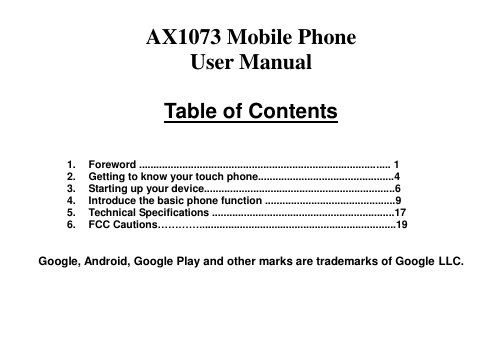  AX1073 Mobile Phone   User Manual  Table of Contents    1.  Foreword ....................................................................................... 1 2.  Getting to know your touch phone...............................................4 3.  Starting up your device..................................................................6 4.  Introduce the basic phone function .............................................9 5.  Technical Specifications ...............................................................17 6.  FCC Cautions…………....................................................................19   Google, Android, Google Play and other marks are trademarks of Google LLC.   