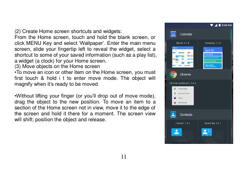  11     (2) Create Home screen shortcuts and widgets: From the Home screen, touch and hold the blank screen, or click MENU Key and select ‘Wallpaper’. Enter the main menu screen, slide your fingertip left to reveal the widget, select a shortcut to some of your saved information (such as a play list), a widget (a clock) for your Home screen. (3) Move objects on the Home screen •To move an icon or other item on the Home screen, you must first  touch  &amp;  hold  i  t  to  enter  move  mode.  The  object  will magnify when it’s ready to be moved.  •Without lifting your finger (or you’ll drop out of  move mode), drag  the  object  to  the  new  position.  To  move  an  item  to a section of the Home screen not in view, move it to the edge of the screen and hold it there for a moment. The screen view will shift; position the object and release.      