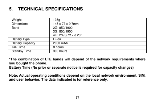  17  5.  TECHNICAL SPECIFICATIONS  Weight 135g Dimensions 145 x 73 x 9.7mm   Band 2G: 850/1900 3G: 850/1900 4G: 2/4/5/7/17 o 28* Battery Type Li-ion Battery Capacity 2000 mAh Talk Time 8 hours Standby Time 300 hours    *The combination of LTE bands will depend of the network requirements where you bought the phone.   Battery Time (No prior or separate notice is required for capacity changes)  Note: Actual operating conditions depend on the local network environment, SIM, and user behavior. The data indicated is for reference only.    