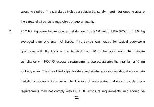  22  scientific studies. The standards include a substantial safety margin designed to assure the safety of all persons regardless of age or health. 7.  FCC RF Exposure Information and Statement The SAR limit of USA (FCC) is 1.6 W/kg averaged  over  one  gram  of  tissue.  This  device  was  tested  for  typical  body-worn operations  with  the  back  of  the  handset  kept  10mm  for  body  worn.  To  maintain compliance with FCC RF exposure requirements, use accessories that maintain a 10mm for body worn. The use of belt clips, holsters and similar accessories should not contain metallic components in its assembly. The use of accessories that do not satisfy these requirements  may  not  comply  with  FCC  RF  exposure  requirements,  and  should  be 