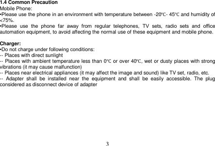  3  1.4 Common Precaution Mobile Phone: •Please use the phone in an environment with temperature between -20℃- 45℃ and humidity of &lt;75%. •Please  use  the  phone  far  away  from  regular  telephones,  TV  sets,  radio  sets  and  office automation equipment, to avoid affecting the normal use of these equipment and mobile phone.  Charger: •Do not charge under following conditions: -- Places with direct sunlight -- Places with ambient temperature less than 0℃ or over 40℃, wet or dusty places with strong vibrations (it may cause malfunction) -- Places near electrical appliances (it may affect the image and sound) like TV set, radio, etc. --  Adapter  shall  be  installed  near  the  equipment  and  shall  be  easily  accessible.  The  plug considered as disconnect device of adapter 