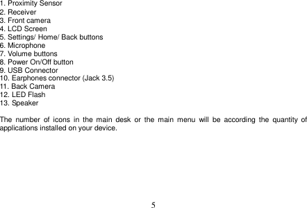  5  1. Proximity Sensor 2. Receiver 3. Front camera 4. LCD Screen 5. Settings/ Home/ Back buttons 6. Microphone 7. Volume buttons 8. Power On/Off button 9. USB Connector 10. Earphones connector (Jack 3.5) 11. Back Camera 12. LED Flash 13. Speaker  The  number  of  icons  in  the  main  desk  or  the  main  menu  will  be  according  the  quantity  of applications installed on your device.   