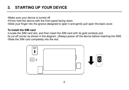  6  3.  STARTING UP YOUR DEVICE  •Make sure your device is turned off. •Firmly hold the device with the front panel facing down. •Slide your finger into the groove designed to open it and gently pull open the back cover.  To install the SIM card •Locate the SIM card slot, and then insert the SIM card with its gold contacts and its cut-off corner as shown in the diagram. (Always power off the device before inserting the SIM) •Slide the SIM card completely into the slot.    