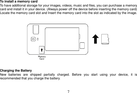  7  To install a memory card To have additional storage for your images, videos, music and files, you can purchase a memory card and install it in your device. (Always power off the device before inserting the memory card) Locate the memory card slot and Insert the memory card into the slot as indicated by the image.       Charging the Battery New  batteries  are  shipped  partially  charged.  Before  you  start  using  your  device,  it  is recommended that you charge the battery.     