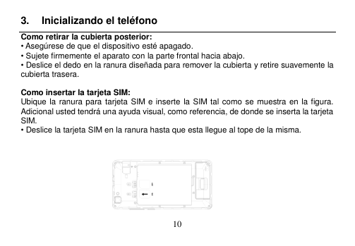  10  3.  Inicializando el teléfono Como retirar la cubierta posterior: • Asegúrese de que el dispositivo esté apagado. • Sujete firmemente el aparato con la parte frontal hacia abajo. • Deslice el dedo en la ranura diseñada para remover la cubierta y retire suavemente la cubierta trasera.  Como insertar la tarjeta SIM: Ubique la ranura para tarjeta SIM e inserte la SIM tal como se muestra en la figura.   Adicional usted tendrá una ayuda visual, como referencia, de donde se inserta la tarjeta SIM. • Deslice la tarjeta SIM en la ranura hasta que esta llegue al tope de la misma.                