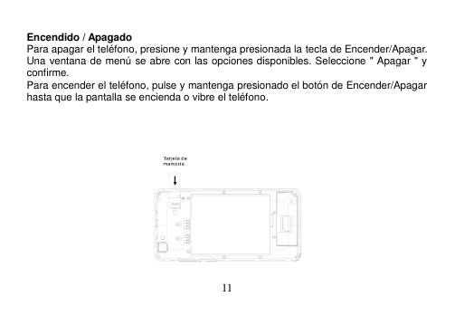  11             Encendido / Apagado Para apagar el teléfono, presione y mantenga presionada la tecla de Encender/Apagar. Una ventana de menú se abre con las opciones disponibles. Seleccione &quot; Apagar &quot; y confirme. Para encender el teléfono, pulse y mantenga presionado el botón de Encender/Apagar hasta que la pantalla se encienda o vibre el teléfono.                            