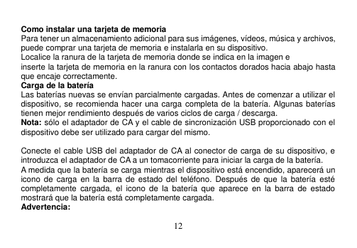  12   Como instalar una tarjeta de memoria Para tener un almacenamiento adicional para sus imágenes, vídeos, música y archivos, puede comprar una tarjeta de memoria e instalarla en su dispositivo. Localice la ranura de la tarjeta de memoria donde se indica en la imagen e inserte la tarjeta de memoria en la ranura con los contactos dorados hacia abajo hasta que encaje correctamente. Carga de la batería Las baterías nuevas se envían parcialmente cargadas. Antes de comenzar a utilizar el dispositivo, se recomienda hacer una carga completa de la batería. Algunas baterías tienen mejor rendimiento después de varios ciclos de carga / descarga. Nota: sólo el adaptador de CA y el cable de sincronización USB proporcionado con el dispositivo debe ser utilizado para cargar del mismo.  Conecte el cable USB del adaptador de CA al conector de carga de su dispositivo, e introduzca el adaptador de CA a un tomacorriente para iniciar la carga de la batería. A medida que la batería se carga mientras el dispositivo está encendido, aparecerá un icono de  carga en  la  barra de  estado del  teléfono.  Después  de que  la  batería  esté completamente  cargada,  el  icono  de  la  batería  que  aparece  en  la  barra  de  estado mostrará que la batería está completamente cargada. Advertencia: 