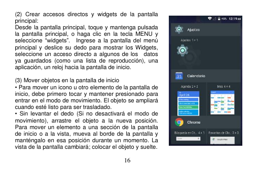  16  (2)  Crear  accesos  directos  y  widgets  de  la  pantalla principal: Desde la pantalla principal, toque y mantenga pulsada la  pantalla  principal,  o  haga  clic  en  la  tecla  MENU  y seleccione “widgets”.    Ingrese a  la pantalla del menú principal y deslice  su dedo para  mostrar los Widgets, seleccione un acceso directo a algunos de los    datos ya  guardados  (como  una  lista  de  reproducción),  una aplicación, un reloj hacia la pantalla de inicio.       (3) Mover objetos en la pantalla de inicio • Para mover un icono u otro elemento de la pantalla de inicio, debe primero tocar y mantener presionado para entrar en el modo de movimiento. El objeto se ampliará cuando esté listo para ser trasladado. •  Sin  levantar  el  dedo  (Si  no desactivará  el  modo  de movimiento),  arrastre  el  objeto  a  la  nueva  posición. Para mover un elemento a una sección de la pantalla de inicio o a  la vista,  mueva al borde de la pantalla y manténgalo  en esa posición  durante un  momento. La vista de la pantalla cambiará; colocar el objeto y suelte. 