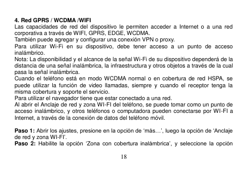  18   4. Red GPRS / WCDMA /WIFI Las  capacidades  de  red  del  dispositivo  le permiten acceder  a  Internet o  a  una  red corporativa a través de WIFI, GPRS, EDGE, WCDMA. También puede agregar y configurar una conexión VPN o proxy. Para  utilizar  Wi-Fi  en  su  dispositivo,  debe  tener  acceso  a  un  punto  de  acceso inalámbrico. Nota: La disponibilidad y el alcance de la señal Wi-Fi de su dispositivo dependerá de la distancia de una señal inalámbrica, la infraestructura y otros objetos a través de la cual pasa la señal inalámbrica. Cuando el teléfono está en  modo WCDMA  normal o en cobertura de  red  HSPA,  se puede  utilizar  la  función  de  video  llamadas,  siempre  y  cuando  el  receptor  tenga  la misma cobertura y soporte el servicio. Para utilizar el navegador tiene que estar conectado a una red. Al abrir el Anclaje de red y zona WI-FI del teléfono, se puede tomar como un punto de acceso inalámbrico, y otros teléfonos o computadora pueden conectarse por WI-FI a Internet, a través de la conexión de datos del teléfono móvil.  Paso 1: Abrir los ajustes, presione en la opción de „más…‟, luego la opción de „Anclaje de red y zona WI-FI‟. Paso  2: Habilite  la  opción  „Zona  con  cobertura inalámbrica‟,  y  seleccione  la  opción 