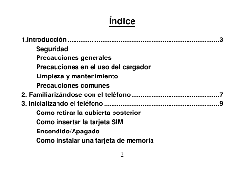  2   Índice  1.Introducción ................................................................................... 3 Seguridad Precauciones generales Precauciones en el uso del cargador Limpieza y mantenimiento Precauciones comunes 2. Familiarizándose con el teléfono ................................................ 7 3. Inicializando el teléfono ............................................................... 9 Como retirar la cubierta posterior Como insertar la tarjeta SIM Encendido/Apagado Como instalar una tarjeta de memoria 