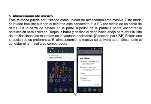  20    5. Almacenamiento masivo Este teléfono puede ser utilizado como unidad de almacenamiento masivo. Este modo se puede habilitar cuando el teléfono está conectado a la PC por medio de un cable de datos.  En  la  barra  de  estado  en  la  parte  superior de  la  pantalla  podrá  encontrar  la notificación para activarlo. Toque la barra y deslice el dedo hacia abajo para abrir la lista de notificaciones se muestran en la ventana deslizante. [Conexión por USB] Seleccione la opcion de su preferencia. El almacenamiento masivo se activará automáticamente al conectar el terminal a su computadora.              