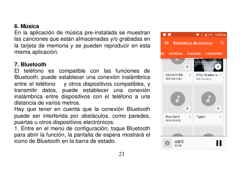  21               6. Música En la aplicación de música pre-instalada se muestran las canciones que están almacenadas y/o grabadas en la tarjeta de memoria y se pueden reproducir en esta misma aplicación.  7. Bluetooth El  teléfono  es  compatible  con  las  funciones  de Bluetooth, puede establecer una conexión inalámbrica entre el teléfono      y otros dispositivos compatibles, y transmitir  datos,  puede  establecer  una  conexión inalámbrica  entre  dispositivos  con  el  teléfono  a  una distancia de varios metros.   Hay  que  tener  en  cuenta  que  la  conexión  Bluetooth puede  ser  interferida  por  obstáculos,  como  paredes, puertas u otros dispositivos electrónicos. 1. Entre en el menú de configuración, toque Bluetooth para abrir la función, la pantalla de espera mostrará el icono de Bluetooth en la barra de estado. 