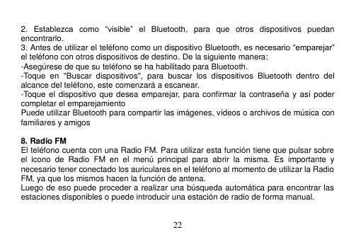  22   2.  Establezca  como  “visible”  el  Bluetooth,  para  que  otros  dispositivos  puedan encontrarlo. 3. Antes de utilizar el teléfono como un dispositivo Bluetooth, es necesario “emparejar” el teléfono con otros dispositivos de destino. De la siguiente manera: -Asegúrese de que su teléfono se ha habilitado para Bluetooth. -Toque  en  &quot;Buscar  dispositivos&quot;,  para  buscar  los  dispositivos  Bluetooth  dentro  del alcance del teléfono, este comenzará a escanear. -Toque el dispositivo que desea emparejar, para confirmar la  contraseña y así poder completar el emparejamiento Puede utilizar Bluetooth para compartir las imágenes, vídeos o archivos de música con familiares y amigos  8. Radio FM El teléfono cuenta con una Radio FM. Para utilizar esta función tiene que pulsar sobre el  icono  de  Radio  FM  en  el  menú  principal  para  abrir  la  misma.  Es  importante  y necesario tener conectado los auriculares en el teléfono al momento de utilizar la Radio FM, ya que los mismos hacen la función de antena. Luego de eso puede proceder a realizar una búsqueda automática para encontrar las estaciones disponibles o puede introducir una estación de radio de forma manual.  