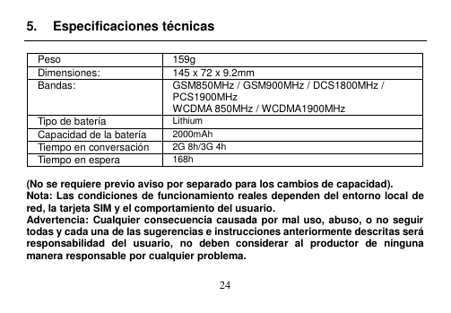  24  5.  Especificaciones técnicas  Peso 159g Dimensiones: 145 x 72 x 9.2mm Bandas: GSM850MHz / GSM900MHz / DCS1800MHz /   PCS1900MHz   WCDMA 850MHz / WCDMA1900MHz   Tipo de batería Lithium Capacidad de la batería 2000mAh Tiempo en conversación 2G 8h/3G 4h Tiempo en espera 168h  (No se requiere previo aviso por separado para los cambios de capacidad). Nota: Las condiciones de funcionamiento reales dependen del entorno local de red, la tarjeta SIM y el comportamiento del usuario. Advertencia: Cualquier consecuencia causada por mal uso, abuso, o no seguir todas y cada una de las sugerencias e instrucciones anteriormente descritas será responsabilidad  del  usuario,  no  deben  considerar  al  productor  de  ninguna manera responsable por cualquier problema.  