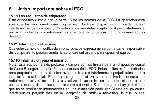  26  6.  Aviso importante sobre el FCC 15.19 Los requisitos de etiquetado. Este dispositivo cumple con la parte 15 de las normas de la FCC. La operación está sujeta  a  las  dos  condiciones  siguientes:  (1)  Este  dispositivo  no  puede  causar interferencias perjudiciales y (2) este dispositivo debe aceptar cualquier interferencia recibida,  incluidas  las  interferencias  que  puedan  provocar  un  funcionamiento  no deseado.  15.21 Información al usuario. Cualquier cambio o modificación no aprobados expresamente por la parte responsable del cumplimiento podrían anular la autoridad del usuario para operar el equipo.  15.105 Información para el usuario. Nota: Este equipo ha sido probado y cumple con los límites para un dispositivo digital de Clase B, según la parte 15 de las normas de la FCC. Estos límites están diseñados para proporcionar una protección razonable frente a interferencias perjudiciales en una instalación  residencial.  Este  equipo  genera,  utiliza  y  puede  irradiar  energía  de radiofrecuencia  y  si  no  se  instala  y utiliza  de  acuerdo  con  las  instrucciones,  puede causar interferencias en las comunicaciones de radio. Sin embargo, no hay garantía de que no se produzcan interferencias en una instalación particular. Si este equipo causa interferencias  perjudiciales  en  la  recepción  de  radio  o  televisión,  lo  cual  puede 