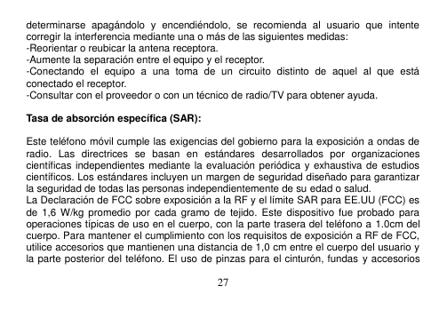  27  determinarse  apagándolo  y  encendiéndolo,  se  recomienda  al  usuario  que  intente corregir la interferencia mediante una o más de las siguientes medidas: -Reorientar o reubicar la antena receptora. -Aumente la separación entre el equipo y el receptor. -Conectando  el  equipo  a  una  toma  de  un  circuito  distinto  de  aquel  al  que  está conectado el receptor. -Consultar con el proveedor o con un técnico de radio/TV para obtener ayuda.  Tasa de absorción específica (SAR):  Este teléfono móvil cumple las exigencias del gobierno para la exposición a ondas de radio.  Las  directrices  se  basan  en  estándares  desarrollados  por  organizaciones científicas independientes mediante la evaluación periódica y exhaustiva de estudios científicos. Los estándares incluyen un margen de seguridad diseñado para garantizar la seguridad de todas las personas independientemente de su edad o salud. La Declaración de FCC sobre exposición a la RF y el límite SAR para EE.UU (FCC) es de  1,6 W/kg promedio  por  cada gramo  de  tejido.  Este dispositivo fue  probado para operaciones típicas de uso en el cuerpo, con la parte trasera del teléfono a 1.0cm del cuerpo. Para mantener el cumplimiento con los requisitos de exposición a RF de FCC, utilice accesorios que mantienen una distancia de 1,0 cm entre el cuerpo del usuario y la parte posterior del teléfono. El uso de pinzas para el cinturón, fundas  y accesorios 