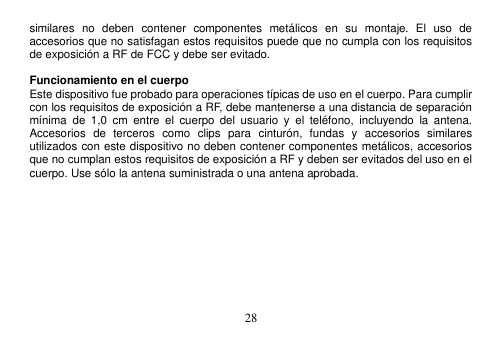  28  similares  no  deben  contener  componentes  metálicos  en  su  montaje.  El  uso  de accesorios que no satisfagan estos requisitos puede que no cumpla con los requisitos de exposición a RF de FCC y debe ser evitado.  Funcionamiento en el cuerpo Este dispositivo fue probado para operaciones típicas de uso en el cuerpo. Para cumplir con los requisitos de exposición a RF, debe mantenerse a una distancia de separación mínima  de  1,0  cm  entre  el  cuerpo  del  usuario  y  el  teléfono,  incluyendo  la  antena. Accesorios  de  terceros  como  clips  para  cinturón,  fundas  y  accesorios  similares utilizados con este dispositivo no deben contener componentes metálicos, accesorios que no cumplan estos requisitos de exposición a RF y deben ser evitados del uso en el cuerpo. Use sólo la antena suministrada o una antena aprobada.          