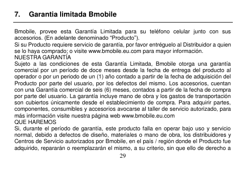  29  7.  Garantia limitada Bmobile  Bmobile,  provee  esta  Garantía  Limitada  para  su  teléfono  celular  junto  con  sus accesorios. (En adelante denominado “Producto”). Si su Producto requiere servicio de garantía, por favor entréguelo al Distribuidor a quien se lo haya comprado; o visite www.bmobile.eu.com para mayor información. NUESTRA GARANTÍA Sujeto  a  las  condiciones  de  esta  Garantía  Limitada,  Bmobile  otorga  una  garantía comercial por un período de doce  meses desde la fecha de  entrega del producto al operador o por un periodo de un (1) año contado a partir de la fecha de adquisición del Producto por parte del usuario, por los defectos del mismo. Los accesorios, cuentan con una Garantía comercial de seis (6) meses, contados a partir de la fecha de compra por parte del usuario. La garantía incluye mano de obra y los gastos de transportación son cubiertos únicamente desde el  establecimiento de  compra. Para adquirir partes, componentes, consumibles y accesorios avocarse al taller de servicio autorizado, para más información visite nuestra página web www.bmobile.eu.com   QUE HAREMOS Si, durante  el período de  garantía, este producto falla en operar bajo uso y  servicio normal, debido a defectos de diseño, materiales o mano de obra, los distribuidores y Centros de Servicio autorizados por Bmobile, en el país / región donde el Producto fue adquirido, repararán o reemplazarán el mismo, a su criterio, sin que ello de derecho a 