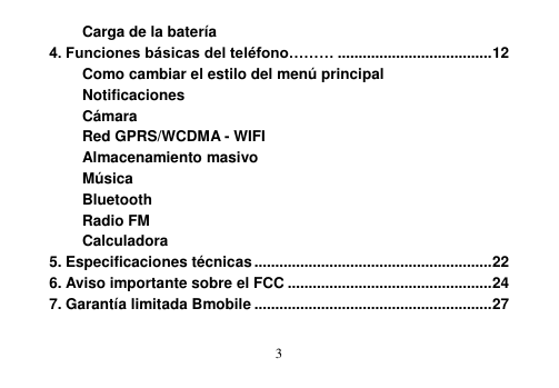  3  Carga de la batería 4. Funciones básicas del teléfono……… ..................................... 12 Como cambiar el estilo del menú principal Notificaciones Cámara Red GPRS/WCDMA - WIFI Almacenamiento masivo Música Bluetooth Radio FM Calculadora 5. Especificaciones técnicas ......................................................... 22 6. Aviso importante sobre el FCC ................................................. 24 7. Garantía limitada Bmobile ......................................................... 27 