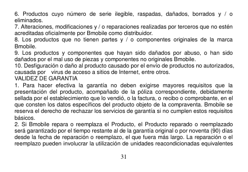  31  6.  Productos  cuyo  número  de  serie  ilegible,  raspadas,  dañados,  borrados  y  /  o eliminados. 7. Alteraciones, modificaciones y / o reparaciones realizadas por terceros que no estén acreditadas oficialmente por Bmobile como distribuidor. 8.  Los  productos  que  no  tienen  partes  y  /  o  componentes  originales  de  la  marca Bmobile. 9.  Los  productos  y  componentes  que  hayan  sido  dañados  por  abuso,  o  han  sido dañados por el mal uso de piezas y componentes no originales Bmobile. 10. Desfiguración o daño al producto causado por el envío de productos no autorizados, causada por    virus de acceso a sitios de Internet, entre otros. VALIDEZ DE GARANTIA 1.  Para  hacer  efectiva  la  garantía  no  deben  exigirse  mayores  requisitos  que  la presentación  del  producto,  acompañado  de  la  póliza  correspondiente,  debidamente sellada por el establecimiento que lo vendió, o la factura, o recibo o comprobante, en el que consten los datos específicos del producto objeto de la compraventa. Bmobile se reserva el derecho de rechazar los servicios de garantía si no cumplen estos requisitos básicos. 2. Si  Bmobile repara o reemplaza el Producto,  el Producto reparado  o reemplazado será garantizado por el tiempo restante al de la garantía original o por noventa (90) días desde la fecha de reparación o reemplazo, el que fuera más largo. La reparación o el reemplazo pueden involucrar la utilización de unidades reacondicionadas equivalentes 