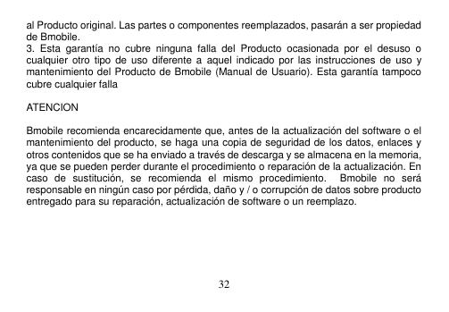  32  al Producto original. Las partes o componentes reemplazados, pasarán a ser propiedad de Bmobile. 3.  Esta  garantía  no  cubre  ninguna  falla  del  Producto  ocasionada  por  el  desuso  o cualquier  otro tipo  de uso  diferente a  aquel indicado por  las instrucciones de  uso y mantenimiento del Producto de Bmobile (Manual de Usuario). Esta garantía tampoco cubre cualquier falla      ATENCION    Bmobile recomienda encarecidamente que, antes de la actualización del software o el mantenimiento del producto, se haga una copia de seguridad de los datos, enlaces y otros contenidos que se ha enviado a través de descarga y se almacena en la memoria, ya que se pueden perder durante el procedimiento o reparación de la actualización. En caso  de  sustitución,  se  recomienda  el  mismo  procedimiento.    Bmobile  no  será responsable en ningún caso por pérdida, daño y / o corrupción de datos sobre producto entregado para su reparación, actualización de software o un reemplazo.       