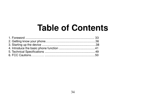  34     Table of Contents  1. Foreword .................................................................................. 33 2. Getting know your phone………….............................................36 3. Starting up the device ................................................................38 4. Introduce the basic phone function ...........................................41 5. Technical Specifications ............................................................49 6. FCC Cautions…………. ............................................................50          